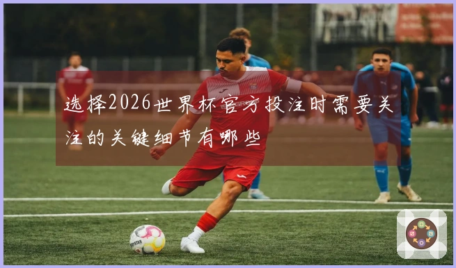 选择2026世界杯官方投注时需要关注的关键细节有哪些